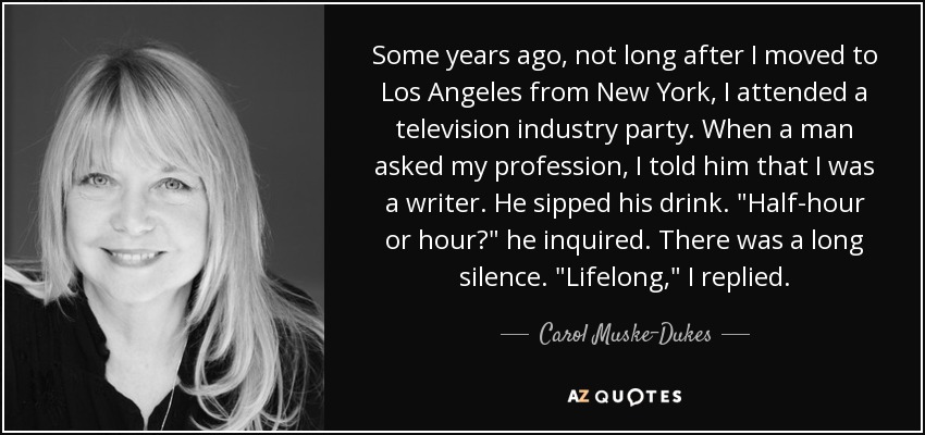 Some years ago, not long after I moved to Los Angeles from New York, I attended a television industry party. When a man asked my profession, I told him that I was a writer. He sipped his drink. 