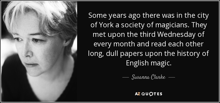 Some years ago there was in the city of York a society of magicians. They met upon the third Wednesday of every month and read each other long, dull papers upon the history of English magic. - Susanna Clarke