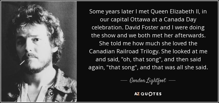 Some years later I met Queen Elizabeth II, in our capital Ottawa at a Canada Day celebration. David Foster and I were doing the show and we both met her afterwards. She told me how much she loved the Canadian Railroad Trilogy. She looked at me and said, 