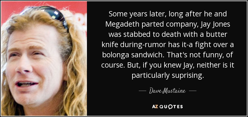 Some years later, long after he and Megadeth parted company, Jay Jones was stabbed to death with a butter knife during-rumor has it-a fight over a bolonga sandwich. That's not funny, of course. But, if you knew Jay, neither is it particularly suprising. - Dave Mustaine
