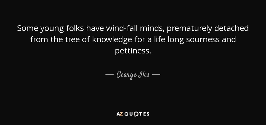 Some young folks have wind-fall minds, prematurely detached from the tree of knowledge for a life-long sourness and pettiness. - George Iles