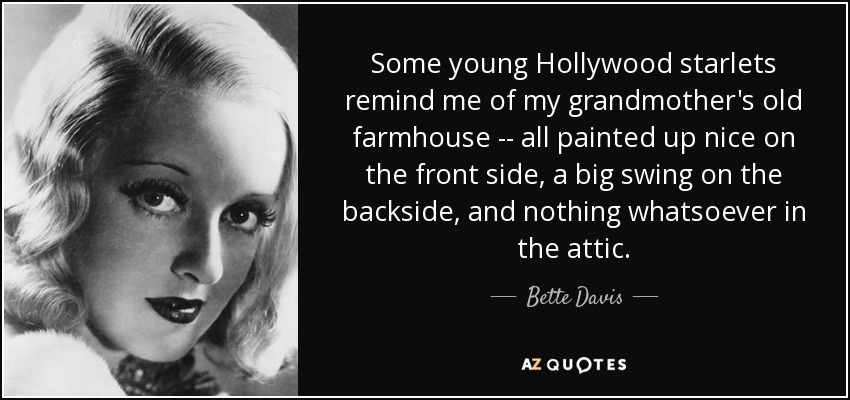 Some young Hollywood starlets remind me of my grandmother's old farmhouse -- all painted up nice on the front side, a big swing on the backside, and nothing whatsoever in the attic. - Bette Davis