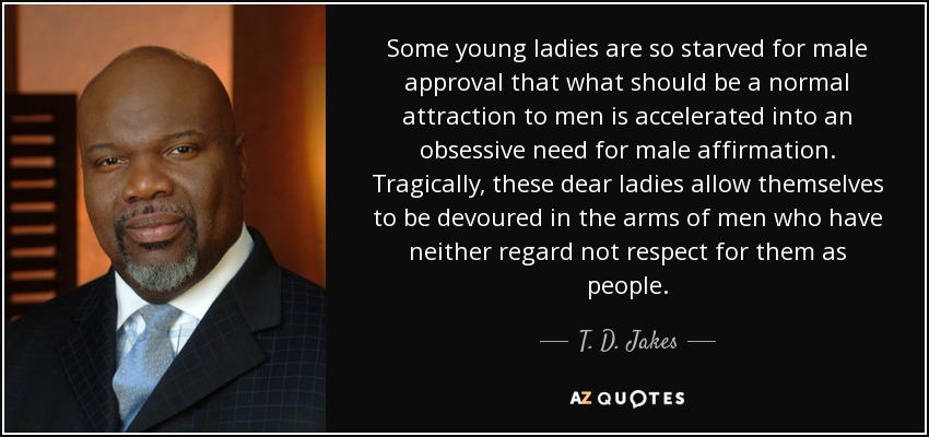 Some young ladies are so starved for male approval that what should be a normal attraction to men is accelerated into an obsessive need for male affirmation. Tragically, these dear ladies allow themselves to be devoured in the arms of men who have neither regard not respect for them as people. - T. D. Jakes