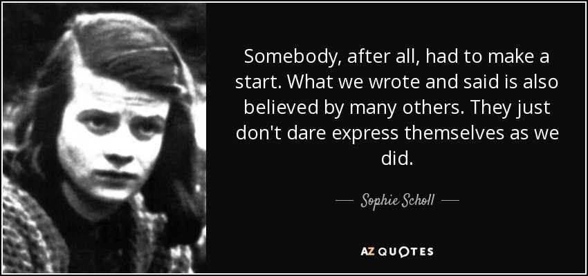 Somebody, after all, had to make a start. What we wrote and said is also believed by many others. They just don't dare express themselves as we did. - Sophie Scholl