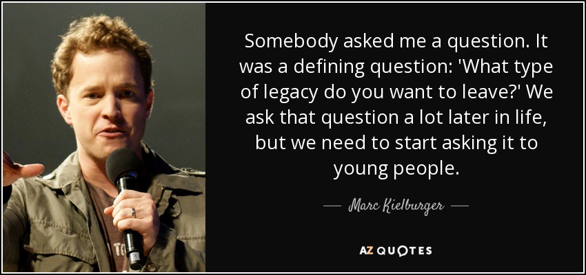 Somebody asked me a question. It was a defining question: 'What type of legacy do you want to leave?' We ask that question a lot later in life, but we need to start asking it to young people. - Marc Kielburger
