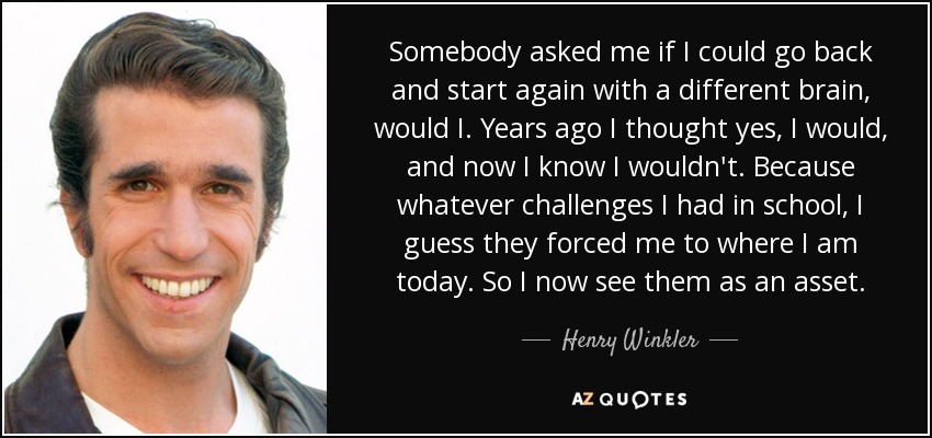 Somebody asked me if I could go back and start again with a different brain, would I. Years ago I thought yes, I would, and now I know I wouldn't. Because whatever challenges I had in school, I guess they forced me to where I am today. So I now see them as an asset. - Henry Winkler