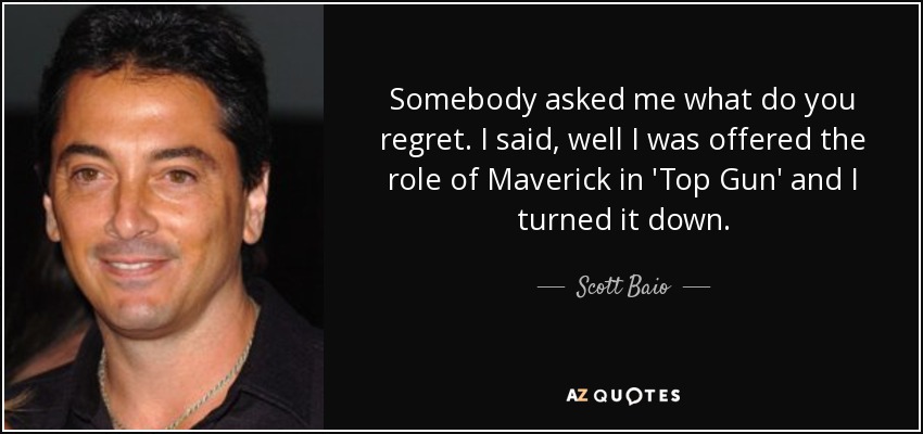 Somebody asked me what do you regret. I said, well I was offered the role of Maverick in 'Top Gun' and I turned it down. - Scott Baio