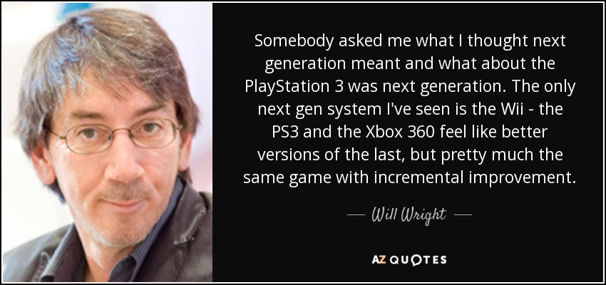 Somebody asked me what I thought next generation meant and what about the PlayStation 3 was next generation. The only next gen system I've seen is the Wii - the PS3 and the Xbox 360 feel like better versions of the last, but pretty much the same game with incremental improvement. - Will Wright