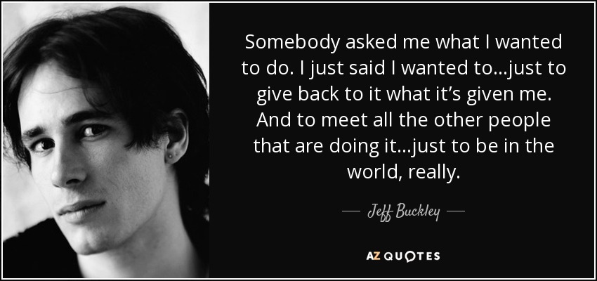 Somebody asked me what I wanted to do. I just said I wanted to…just to give back to it what it’s given me. And to meet all the other people that are doing it…just to be in the world, really. - Jeff Buckley