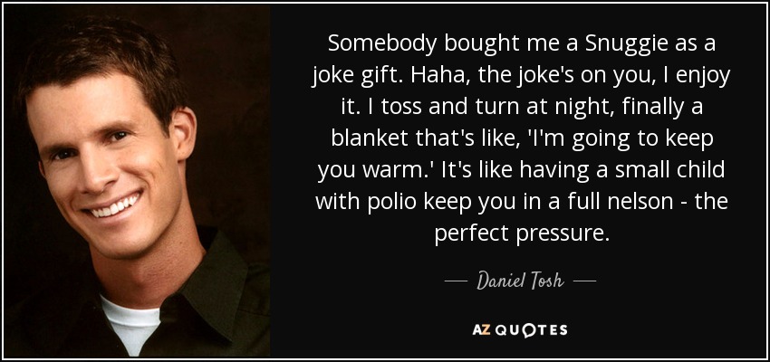 Somebody bought me a Snuggie as a joke gift. Haha, the joke's on you, I enjoy it. I toss and turn at night, finally a blanket that's like, 'I'm going to keep you warm.' It's like having a small child with polio keep you in a full nelson - the perfect pressure. - Daniel Tosh