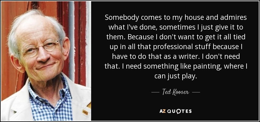 Somebody comes to my house and admires what I've done, sometimes I just give it to them. Because I don't want to get it all tied up in all that professional stuff because I have to do that as a writer. I don't need that. I need something like painting, where I can just play. - Ted Kooser