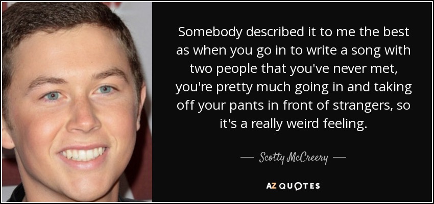Somebody described it to me the best as when you go in to write a song with two people that you've never met, you're pretty much going in and taking off your pants in front of strangers, so it's a really weird feeling. - Scotty McCreery