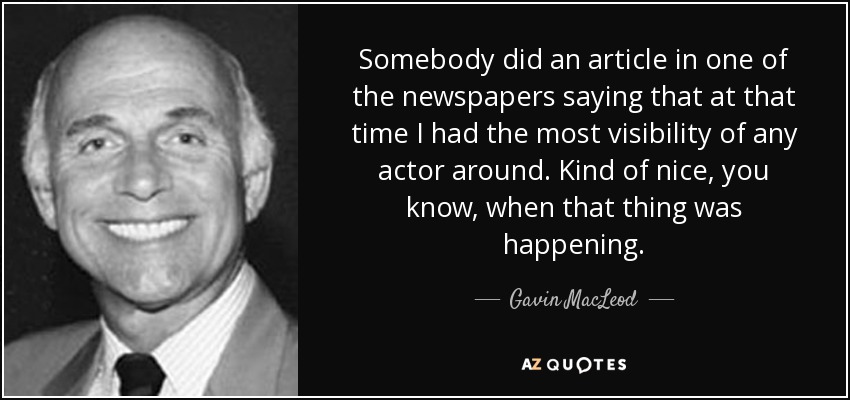 Somebody did an article in one of the newspapers saying that at that time I had the most visibility of any actor around. Kind of nice, you know, when that thing was happening. - Gavin MacLeod