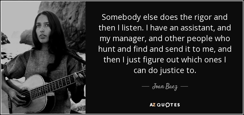 Somebody else does the rigor and then I listen. I have an assistant, and my manager, and other people who hunt and find and send it to me, and then I just figure out which ones I can do justice to. - Joan Baez