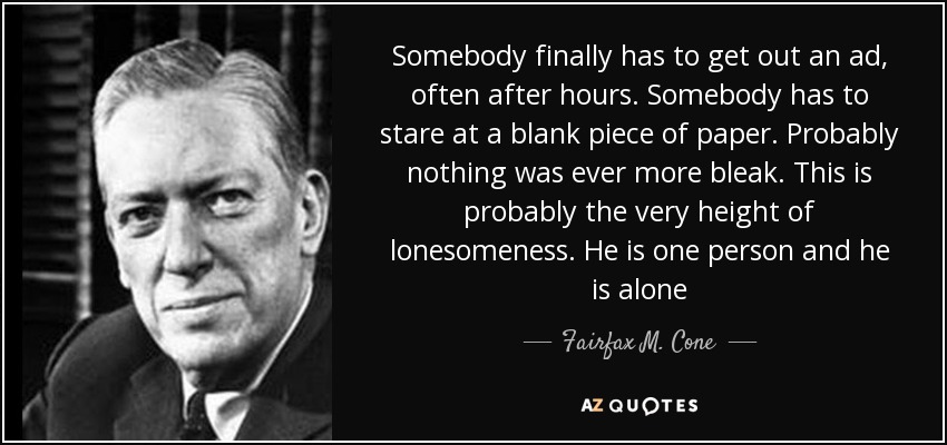 Somebody finally has to get out an ad, often after hours. Somebody has to stare at a blank piece of paper. Probably nothing was ever more bleak. This is probably the very height of lonesomeness. He is one person and he is alone - Fairfax M. Cone