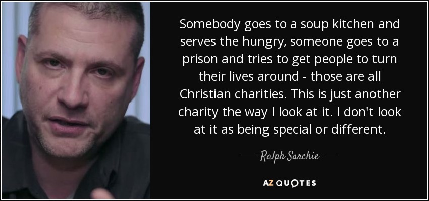 Somebody goes to a soup kitchen and serves the hungry, someone goes to a prison and tries to get people to turn their lives around - those are all Christian charities. This is just another charity the way I look at it. I don't look at it as being special or different. - Ralph Sarchie