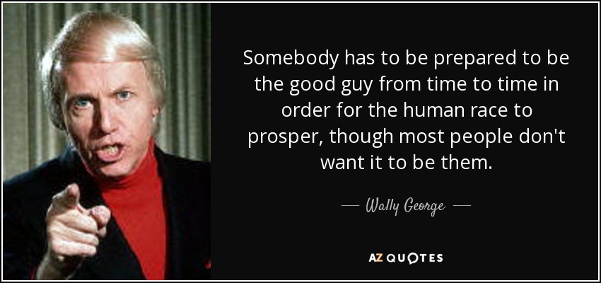 Somebody has to be prepared to be the good guy from time to time in order for the human race to prosper, though most people don't want it to be them. - Wally George