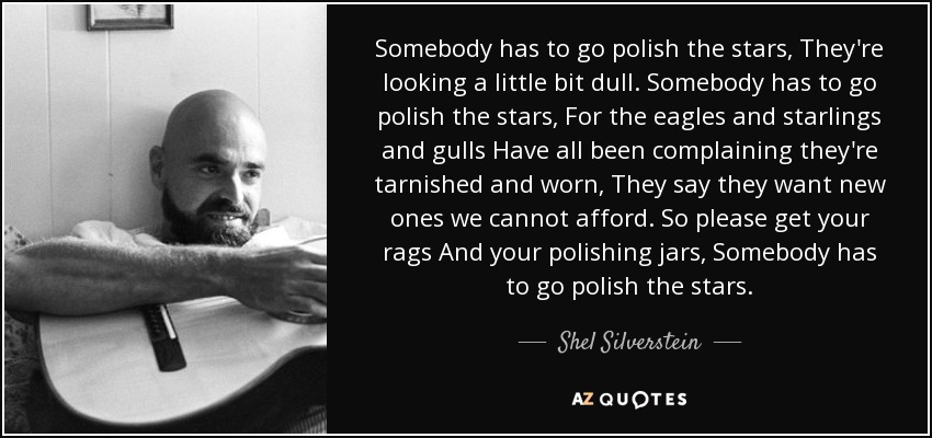 Somebody has to go polish the stars, They're looking a little bit dull. Somebody has to go polish the stars, For the eagles and starlings and gulls Have all been complaining they're tarnished and worn, They say they want new ones we cannot afford. So please get your rags And your polishing jars, Somebody has to go polish the stars. - Shel Silverstein