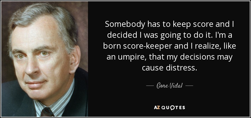 Somebody has to keep score and I decided I was going to do it. I'm a born score-keeper and I realize, like an umpire, that my decisions may cause distress. - Gore Vidal