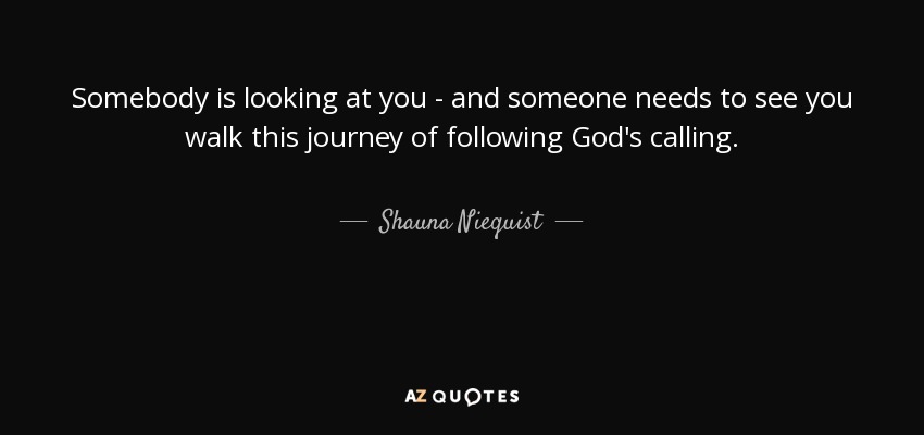 Somebody is looking at you - and someone needs to see you walk this journey of following God's calling. - Shauna Niequist