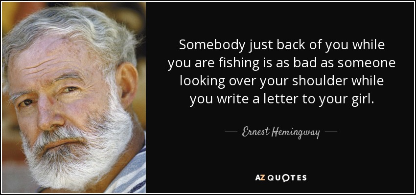 Somebody just back of you while you are fishing is as bad as someone looking over your shoulder while you write a letter to your girl. - Ernest Hemingway