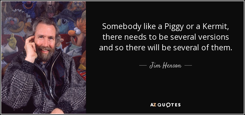 Somebody like a Piggy or a Kermit, there needs to be several versions and so there will be several of them. - Jim Henson