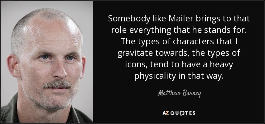 Somebody like Mailer brings to that role everything that he stands for. The types of characters that I gravitate towards, the types of icons, tend to have a heavy physicality in that way. - Matthew Barney