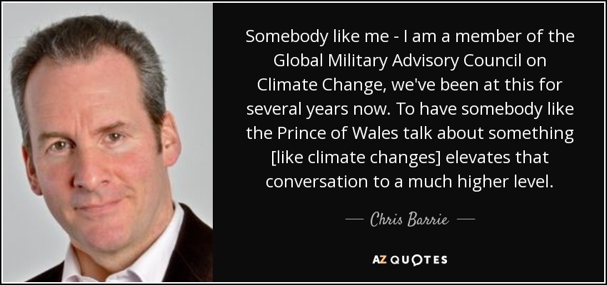 Somebody like me - I am a member of the Global Military Advisory Council on Climate Change, we've been at this for several years now. To have somebody like the Prince of Wales talk about something [like climate changes] elevates that conversation to a much higher level. - Chris Barrie