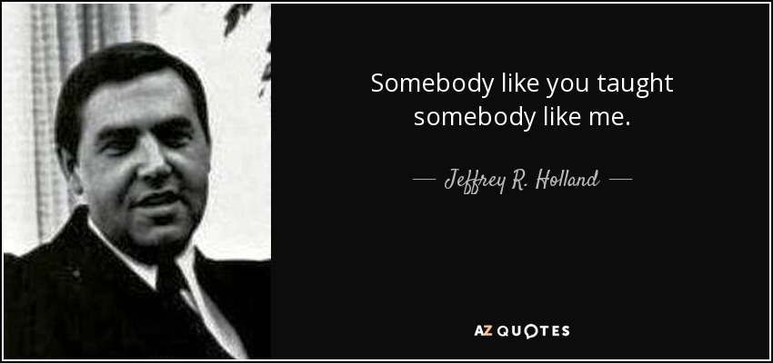 Somebody like you taught somebody like me. - Jeffrey R. Holland