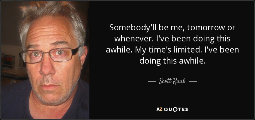 Somebody'll be me, tomorrow or whenever. I've been doing this awhile. My time's limited. I've been doing this awhile. - Scott Raab