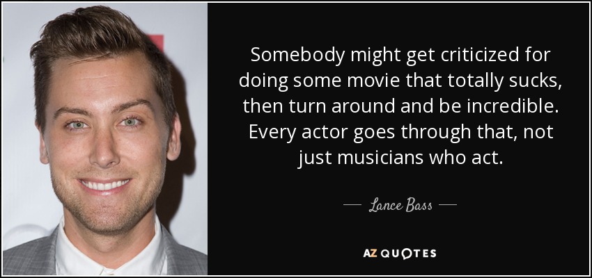 Somebody might get criticized for doing some movie that totally sucks, then turn around and be incredible. Every actor goes through that, not just musicians who act. - Lance Bass