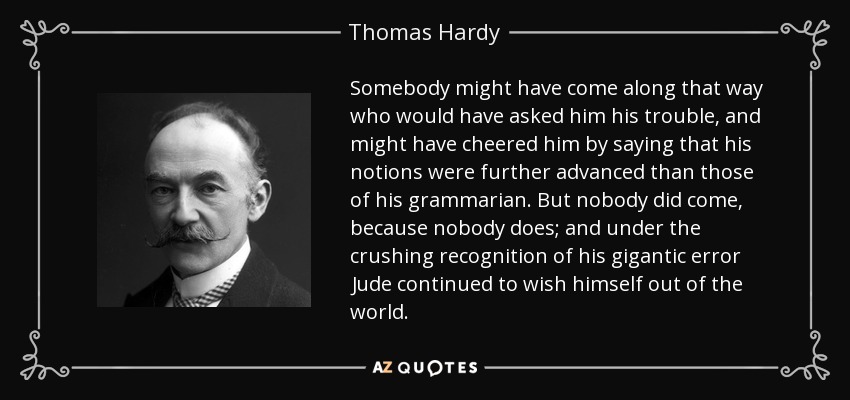 Somebody might have come along that way who would have asked him his trouble, and might have cheered him by saying that his notions were further advanced than those of his grammarian. But nobody did come, because nobody does; and under the crushing recognition of his gigantic error Jude continued to wish himself out of the world. - Thomas Hardy