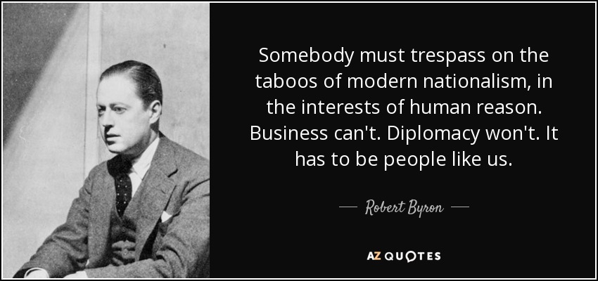 Somebody must trespass on the taboos of modern nationalism, in the interests of human reason. Business can't. Diplomacy won't. It has to be people like us. - Robert Byron