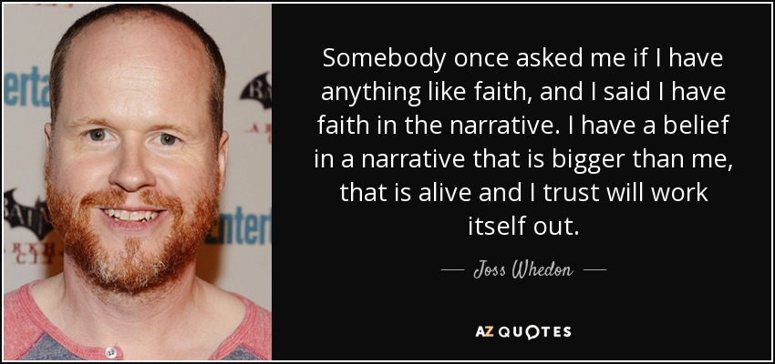 Somebody once asked me if I have anything like faith, and I said I have faith in the narrative. I have a belief in a narrative that is bigger than me, that is alive and I trust will work itself out. - Joss Whedon