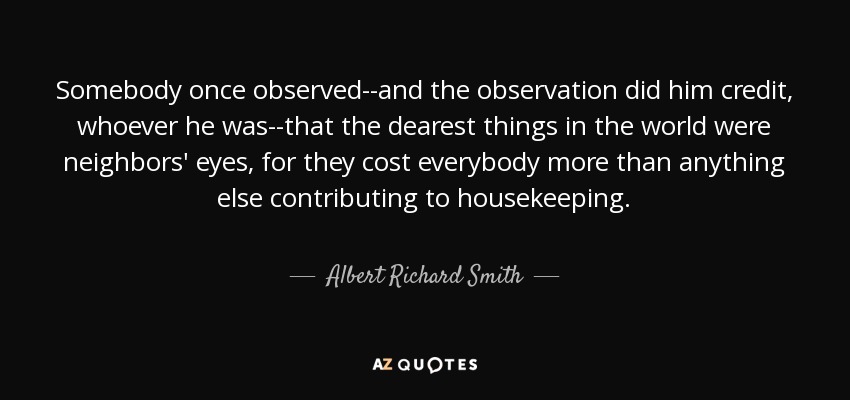 Somebody once observed--and the observation did him credit, whoever he was--that the dearest things in the world were neighbors' eyes, for they cost everybody more than anything else contributing to housekeeping. - Albert Richard Smith