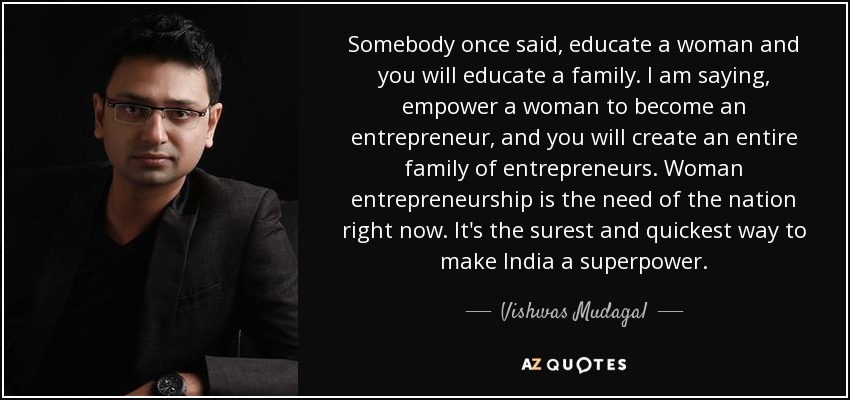 Somebody once said, educate a woman and you will educate a family. I am saying, empower a woman to become an entrepreneur, and you will create an entire family of entrepreneurs. Woman entrepreneurship is the need of the nation right now. It's the surest and quickest way to make India a superpower. - Vishwas Mudagal