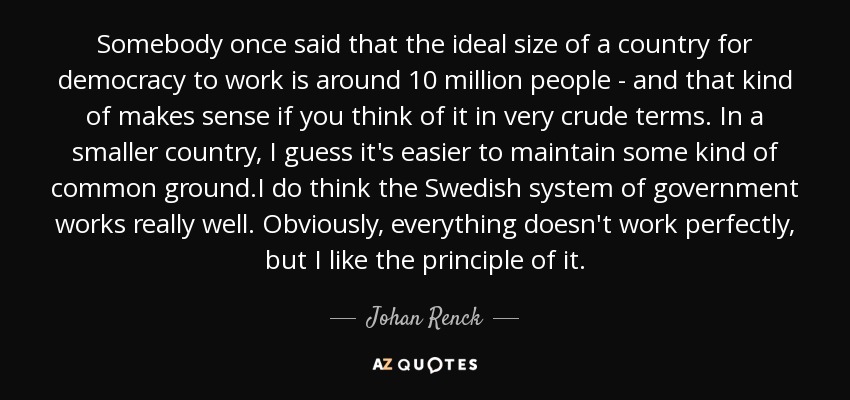 Somebody once said that the ideal size of a country for democracy to work is around 10 million people - and that kind of makes sense if you think of it in very crude terms. In a smaller country, I guess it's easier to maintain some kind of common ground.I do think the Swedish system of government works really well. Obviously, everything doesn't work perfectly, but I like the principle of it. - Johan Renck