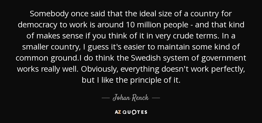 Somebody once said that the ideal size of a country for democracy to work is around 10 million people - and that kind of makes sense if you think of it in very crude terms. In a smaller country, I guess it's easier to maintain some kind of common ground.I do think the Swedish system of government works really well. Obviously, everything doesn't work perfectly, but I like the principle of it. - Johan Renck