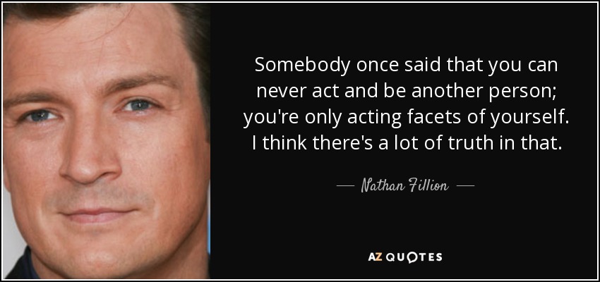 Somebody once said that you can never act and be another person; you're only acting facets of yourself. I think there's a lot of truth in that. - Nathan Fillion