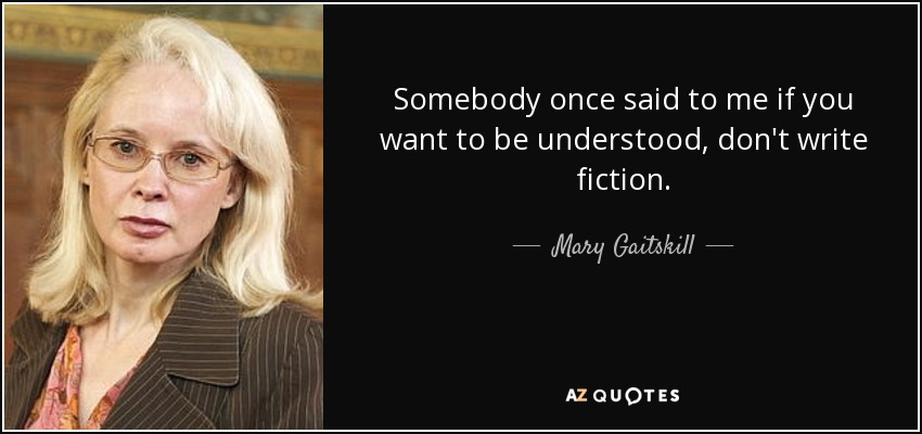 Somebody once said to me if you want to be understood, don't write fiction. - Mary Gaitskill