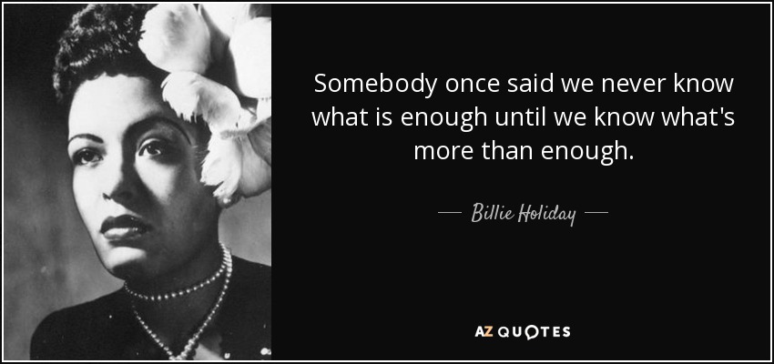 Somebody once said we never know what is enough until we know what's more than enough. - Billie Holiday