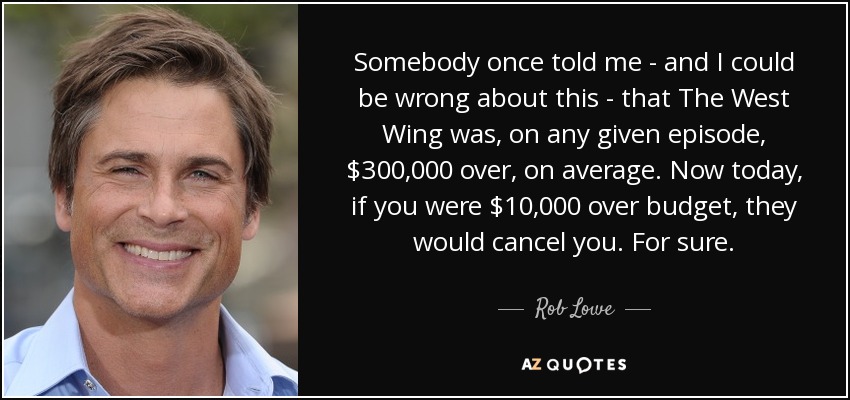 Somebody once told me - and I could be wrong about this - that The West Wing was, on any given episode, $300,000 over, on average. Now today, if you were $10,000 over budget, they would cancel you. For sure. - Rob Lowe