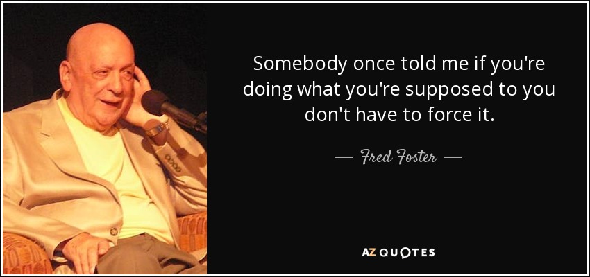 Somebody once told me if you're doing what you're supposed to you don't have to force it. - Fred Foster