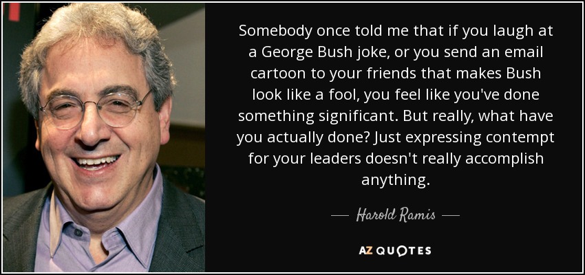 Somebody once told me that if you laugh at a George Bush joke, or you send an email cartoon to your friends that makes Bush look like a fool, you feel like you've done something significant. But really, what have you actually done? Just expressing contempt for your leaders doesn't really accomplish anything. - Harold Ramis
