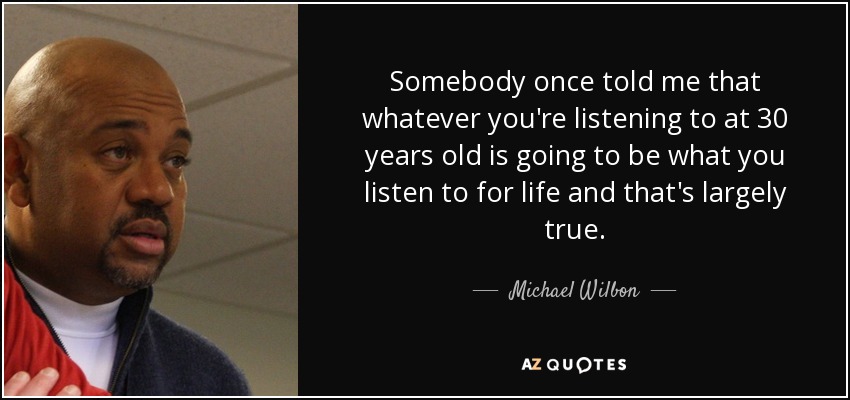 Somebody once told me that whatever you're listening to at 30 years old is going to be what you listen to for life and that's largely true. - Michael Wilbon