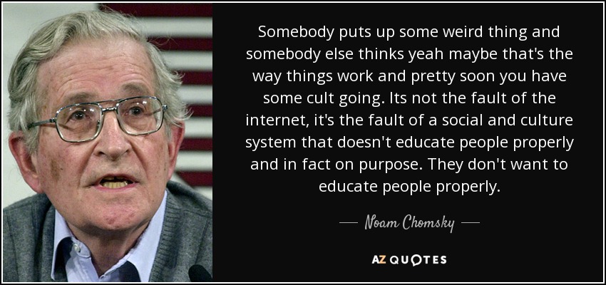 Somebody puts up some weird thing and somebody else thinks yeah maybe that's the way things work and pretty soon you have some cult going. Its not the fault of the internet, it's the fault of a social and culture system that doesn't educate people properly and in fact on purpose. They don't want to educate people properly. - Noam Chomsky