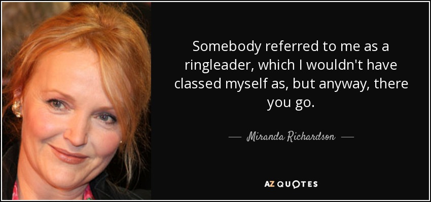 Somebody referred to me as a ringleader, which I wouldn't have classed myself as, but anyway, there you go. - Miranda Richardson