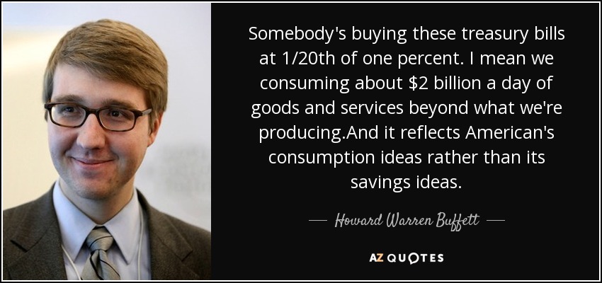 Somebody's buying these treasury bills at 1/20th of one percent. I mean we consuming about $2 billion a day of goods and services beyond what we're producing.And it reflects American's consumption ideas rather than its savings ideas. - Howard Warren Buffett