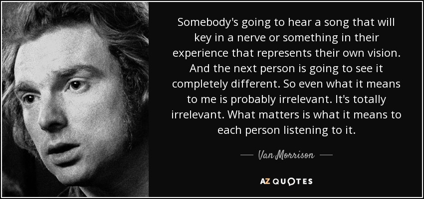 Somebody's going to hear a song that will key in a nerve or something in their experience that represents their own vision. And the next person is going to see it completely different. So even what it means to me is probably irrelevant. It's totally irrelevant. What matters is what it means to each person listening to it. - Van Morrison