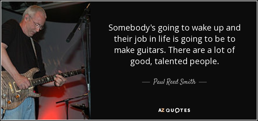Somebody's going to wake up and their job in life is going to be to make guitars. There are a lot of good, talented people. - Paul Reed Smith